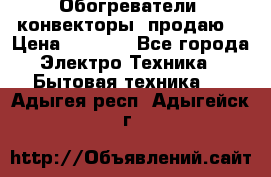 Обогреватели( конвекторы) продаю  › Цена ­ 2 200 - Все города Электро-Техника » Бытовая техника   . Адыгея респ.,Адыгейск г.